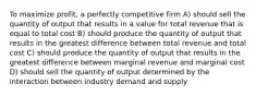 To maximize profit, a perfectly competitive firm A) should sell the quantity of output that results in a value for total revenue that is equal to total cost B) should produce the quantity of output that results in the greatest difference between total revenue and total cost C) should produce the quantity of output that results in the greatest difference between marginal revenue and marginal cost D) should sell the quantity of output determined by the interaction between industry demand and supply