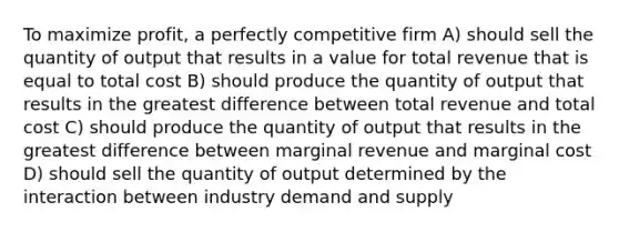 To maximize profit, a perfectly competitive firm A) should sell the quantity of output that results in a value for total revenue that is equal to total cost B) should produce the quantity of output that results in the greatest difference between total revenue and total cost C) should produce the quantity of output that results in the greatest difference between marginal revenue and marginal cost D) should sell the quantity of output determined by the interaction between industry demand and supply