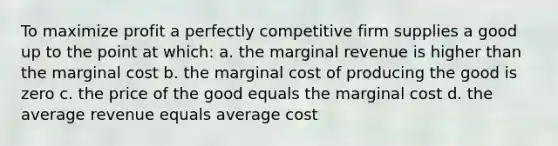 To maximize profit a perfectly competitive firm supplies a good up to the point at which: a. the marginal revenue is higher than the marginal cost b. the marginal cost of producing the good is zero c. the price of the good equals the marginal cost d. the average revenue equals average cost