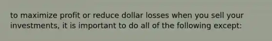 to maximize profit or reduce dollar losses when you sell your investments, it is important to do all of the following except: