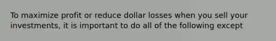 To maximize profit or reduce dollar losses when you sell your investments, it is important to do all of the following except