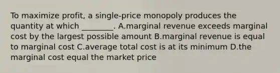 To maximize profit, a single-price monopoly produces the quantity at which ________. A.marginal revenue exceeds marginal cost by the largest possible amount B.marginal revenue is equal to marginal cost C.average total cost is at its minimum D.the marginal cost equal the market price