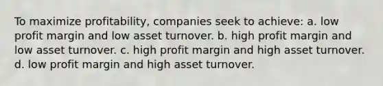 To maximize profitability, companies seek to achieve: a. low profit margin and low asset turnover. b. high profit margin and low asset turnover. c. high profit margin and high asset turnover. d. low profit margin and high asset turnover.