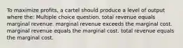 To maximize profits, a cartel should produce a level of output where the: Multiple choice question. total revenue equals marginal revenue. marginal revenue exceeds the marginal cost. marginal revenue equals the marginal cost. total revenue equals the marginal cost.