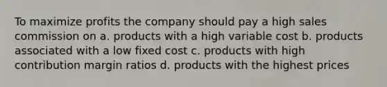 To maximize profits the company should pay a high sales commission on a. products with a high variable cost b. products associated with a low fixed cost c. products with high contribution margin ratios d. products with the highest prices