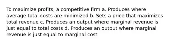 To maximize profits, a competitive firm a. Produces where average total costs are minimized b. Sets a price that maximizes total revenue c. Produces an output where marginal revenue is just equal to total costs d. Produces an output where marginal revenue is just equal to marginal cost