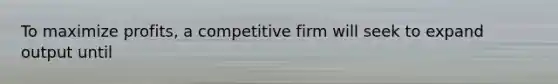 To maximize profits, a competitive firm will seek to expand output until