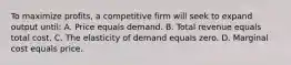 To maximize profits, a competitive firm will seek to expand output until: A. Price equals demand. B. Total revenue equals total cost. C. The elasticity of demand equals zero. D. Marginal cost equals price.