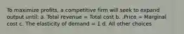 To maximize profits, a competitive firm will seek to expand output until: a. Total revenue = Total cost b. .Price = Marginal cost c. The elasticity of demand = 1 d. All other choices