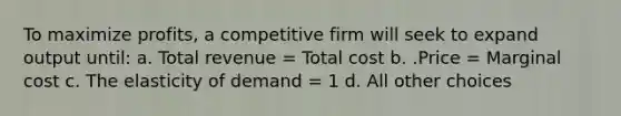 To maximize profits, a competitive firm will seek to expand output until: a. Total revenue = Total cost b. .Price = Marginal cost c. The elasticity of demand = 1 d. All other choices