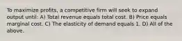 To maximize profits, a competitive firm will seek to expand output until: A) Total revenue equals total cost. B) Price equals marginal cost. C) The elasticity of demand equals 1. D) All of the above.