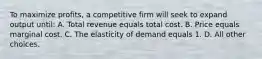 To maximize profits, a competitive firm will seek to expand output until: A. Total revenue equals total cost. B. Price equals marginal cost. C. The elasticity of demand equals 1. D. All other choices.