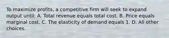 To maximize profits, a competitive firm will seek to expand output until: A. Total revenue equals total cost. B. Price equals marginal cost. C. The elasticity of demand equals 1. D. All other choices.