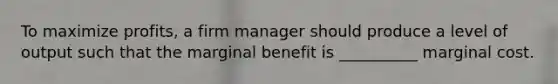 To maximize profits, a firm manager should produce a level of output such that the marginal benefit is __________ marginal cost.