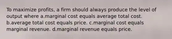 To maximize profits, a firm should always produce the level of output where a.marginal cost equals average total cost. b.average total cost equals price. c.marginal cost equals marginal revenue. d.marginal revenue equals price.