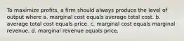 To maximize profits, a firm should always produce the level of output where a. marginal cost equals average total cost. b. average total cost equals price. c. marginal cost equals marginal revenue. d. marginal revenue equals price.