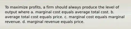 To maximize profits, a firm should always produce the level of output where a. marginal cost equals average total cost. b. average total cost equals price. c. marginal cost equals marginal revenue. d. marginal revenue equals price.