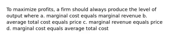 To maximize profits, a firm should always produce the level of output where a. marginal cost equals marginal revenue b. average total cost equals price c. marginal revenue equals price d. marginal cost equals average total cost