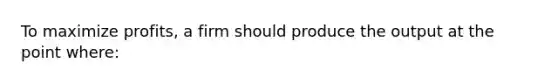 To maximize profits, a firm should produce the output at the point where: