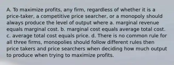 A. To maximize profits, any firm, regardless of whether it is a price-taker, a competitive price searcher, or a monopoly should always produce the level of output where a. marginal revenue equals marginal cost. b. marginal cost equals average total cost. c. average total cost equals price. d. There is no common rule for all three firms, monopolies should follow different rules then price takers and price searchers when deciding how much output to produce when trying to maximize profits.