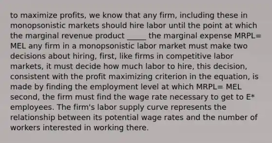 to maximize profits, we know that any firm, including these in monopsonistic markets should hire labor until the point at which the marginal revenue product _____ the marginal expense MRPL= MEL any firm in a monopsonistic labor market must make two decisions about hiring, first, like firms in competitive labor markets, it must decide how much labor to hire, this decision, consistent with the profit maximizing criterion in the equation, is made by finding the employment level at which MRPL= MEL second, the firm must find the wage rate necessary to get to E* employees. The firm's labor supply curve represents the relationship between its potential wage rates and the number of workers interested in working there.