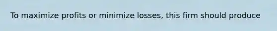 To maximize profits or minimize losses, this firm should produce