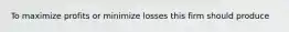 To maximize profits or minimize losses this firm should produce