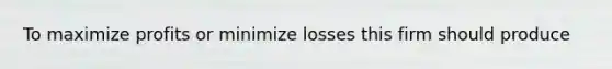 To maximize profits or minimize losses this firm should produce