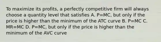 To maximize its profits, a perfectly competitive firm will always choose a quantity level that satisfies A. P=MC, but only if the price is higher than the minimum of the ATC curve B. P=MC C. MR=MC D. P=MC, but only if the price is higher than the minimum of the AVC curve