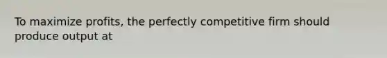 To maximize profits, the perfectly competitive firm should produce output at