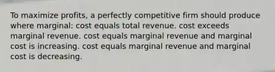 To maximize profits, a perfectly competitive firm should produce where marginal: cost equals total revenue. cost exceeds marginal revenue. cost equals marginal revenue and marginal cost is increasing. cost equals marginal revenue and marginal cost is decreasing.