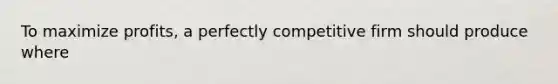 To maximize profits, a perfectly competitive firm should produce where