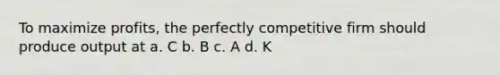 To maximize profits, the perfectly competitive firm should produce output at a. C b. B c. A d. K