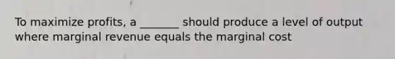 To maximize profits, a _______ should produce a level of output where marginal revenue equals the marginal cost