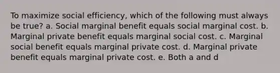 To maximize social efficiency, which of the following must always be true? a. Social marginal benefit equals social marginal cost. b. Marginal private benefit equals marginal social cost. c. Marginal social benefit equals marginal private cost. d. Marginal private benefit equals marginal private cost. e. Both a and d