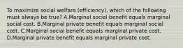 To maximize social welfare (efficiency), which of the following must always be true? A.Marginal social benefit equals marginal social cost. B.Marginal private benefit equals marginal social cost. C.Marginal social benefit equals marginal private cost. D.Marginal private benefit equals marginal private cost.