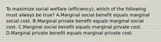 To maximize social welfare (efficiency), which of the following must always be true? A.Marginal social benefit equals marginal social cost. B.Marginal private benefit equals marginal social cost. C.Marginal social benefit equals marginal private cost. D.Marginal private benefit equals marginal private cost.