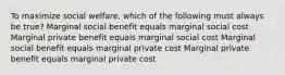 To maximize social welfare, which of the following must always be true? Marginal social benefit equals marginal social cost Marginal private benefit equals marginal social cost Marginal social benefit equals marginal private cost Marginal private benefit equals marginal private cost