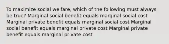 To maximize social welfare, which of the following must always be true? Marginal social benefit equals marginal social cost Marginal private benefit equals marginal social cost Marginal social benefit equals marginal private cost Marginal private benefit equals marginal private cost