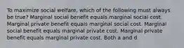 To maximize social welfare, which of the following must always be true? Marginal social benefit equals marginal social cost. Marginal private benefit equals marginal social cost. Marginal social benefit equals marginal private cost. Marginal private benefit equals marginal private cost. Both a and d