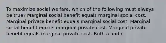 To maximize social welfare, which of the following must always be true? Marginal social benefit equals marginal social cost. Marginal private benefit equals marginal social cost. Marginal social benefit equals marginal private cost. Marginal private benefit equals marginal private cost. Both a and d