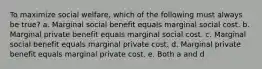 To maximize social welfare, which of the following must always be true? a. Marginal social benefit equals marginal social cost. b. Marginal private benefit equals marginal social cost. c. Marginal social benefit equals marginal private cost. d. Marginal private benefit equals marginal private cost. e. Both a and d