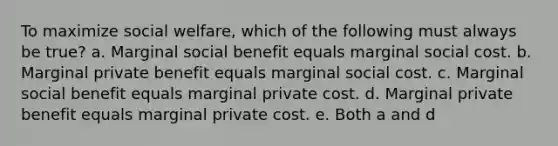 To maximize social welfare, which of the following must always be true? a. Marginal social benefit equals marginal social cost. b. Marginal private benefit equals marginal social cost. c. Marginal social benefit equals marginal private cost. d. Marginal private benefit equals marginal private cost. e. Both a and d