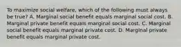 To maximize social welfare, which of the following must always be true? A. Marginal social benefit equals marginal social cost. B. Marginal private benefit equals marginal social cost. C. Marginal social benefit equals marginal private cost. D. Marginal private benefit equals marginal private cost.