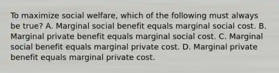 To maximize social welfare, which of the following must always be true? A. Marginal social benefit equals marginal social cost. B. Marginal private benefit equals marginal social cost. C. Marginal social benefit equals marginal private cost. D. Marginal private benefit equals marginal private cost.