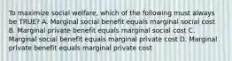 To maximize social welfare, which of the following must always be TRUE? A. Marginal social benefit equals marginal social cost B. Marginal private benefit equals marginal social cost C. Marginal social benefit equals marginal private cost D. Marginal private benefit equals marginal private cost