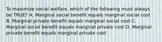 To maximize social welfare, which of the following must always be TRUE? A. Marginal social benefit equals marginal social cost B. Marginal private benefit equals marginal social cost C. Marginal social benefit equals marginal private cost D. Marginal private benefit equals marginal private cost