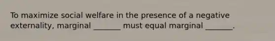 To maximize social welfare in the presence of a negative externality, marginal _______ must equal marginal _______.