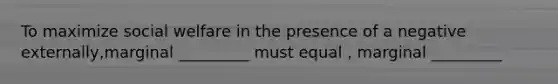 To maximize social welfare in the presence of a negative externally,marginal _________ must equal , marginal _________