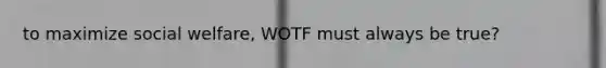 to maximize social welfare, WOTF must always be true?